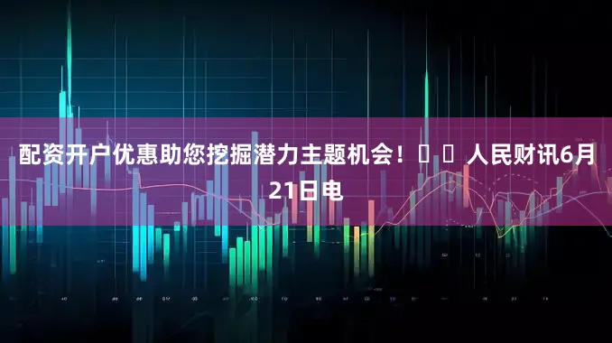 配资开户优惠助您挖掘潜力主题机会！		　　人民财讯6月21日电