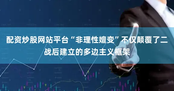 配资炒股网站平台“非理性嬗变”不仅颠覆了二战后建立的多边主义框架