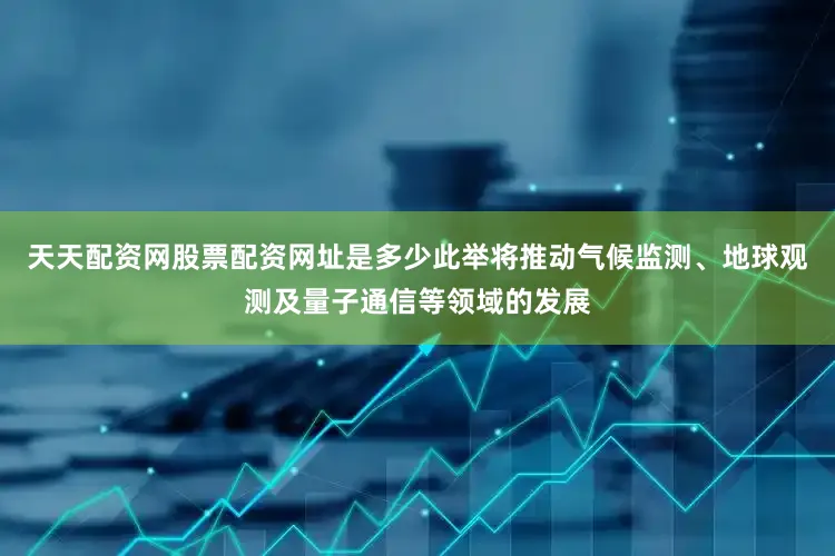 天天配资网股票配资网址是多少此举将推动气候监测、地球观测及量子通信等领域的发展