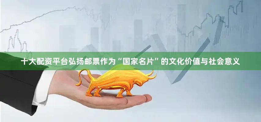 十大配资平台弘扬邮票作为“国家名片”的文化价值与社会意义