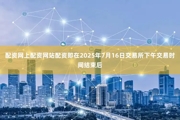 配资网上配资网站配资即在2025年7月16日交易所下午交易时间结束后