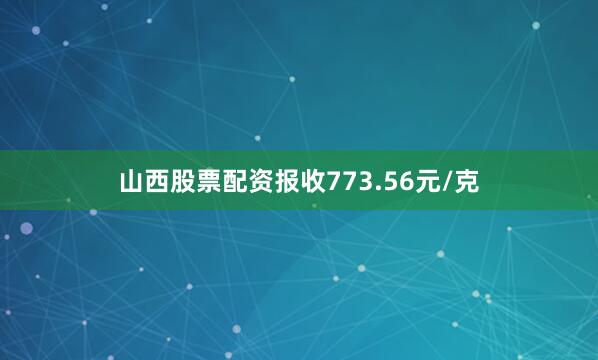 山西股票配资报收773.56元/克