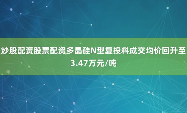 炒股配资股票配资多晶硅N型复投料成交均价回升至3.47万元/吨