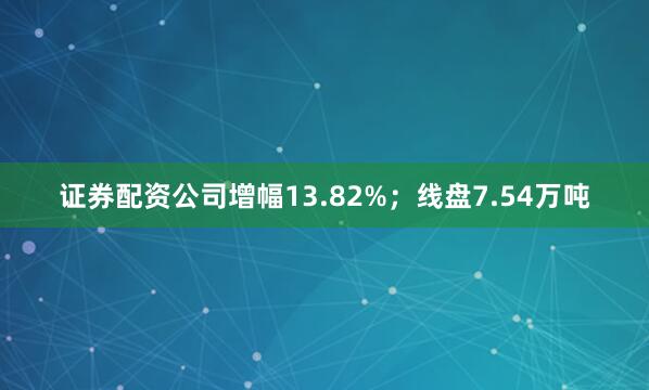 证券配资公司增幅13.82%；线盘7.54万吨