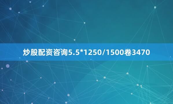 炒股配资咨询5.5*1250/1500卷3470