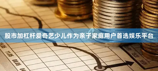 股市加杠杆爱奇艺少儿作为亲子家庭用户首选娱乐平台